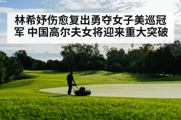林希妤伤愈复出勇夺女子美巡冠军 中国高尔夫女将迎来重大突破