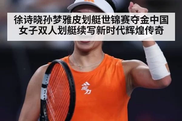 徐诗晓孙梦雅皮划艇世锦赛夺金中国女子双人划艇续写新时代辉煌传奇