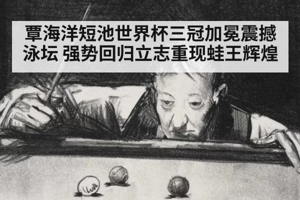 覃海洋短池世界杯三冠加冕震撼泳坛 强势回归立志重现蛙王辉煌
